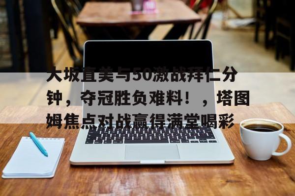 开云体育-大坂直美与50激战拜仁分钟，夺冠胜负难料！，塔图姆焦点对战赢得满堂喝彩-开云体育